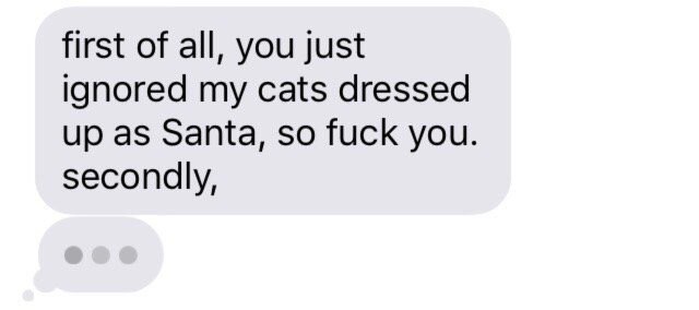 first of all, you just ignored my cats dressed up as Santa, so fuck you. secondly,