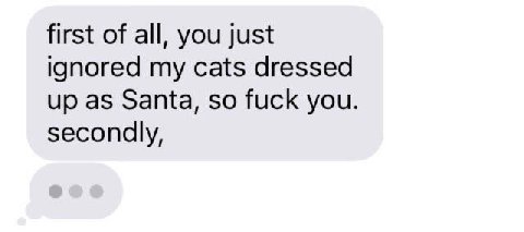 first of all, you just ignored my cats dressed up as Santa, so fuck you. secondly,