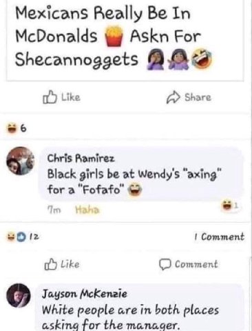 Mexicans Really Be In McDonalds Askn For Shecannoggets Ata Like a Share -6 Chris Ramirez Black girls be at Wendy's “axing” for а "Fofafo’ Comment Like Comment Jayson McKenzie White people are in both 