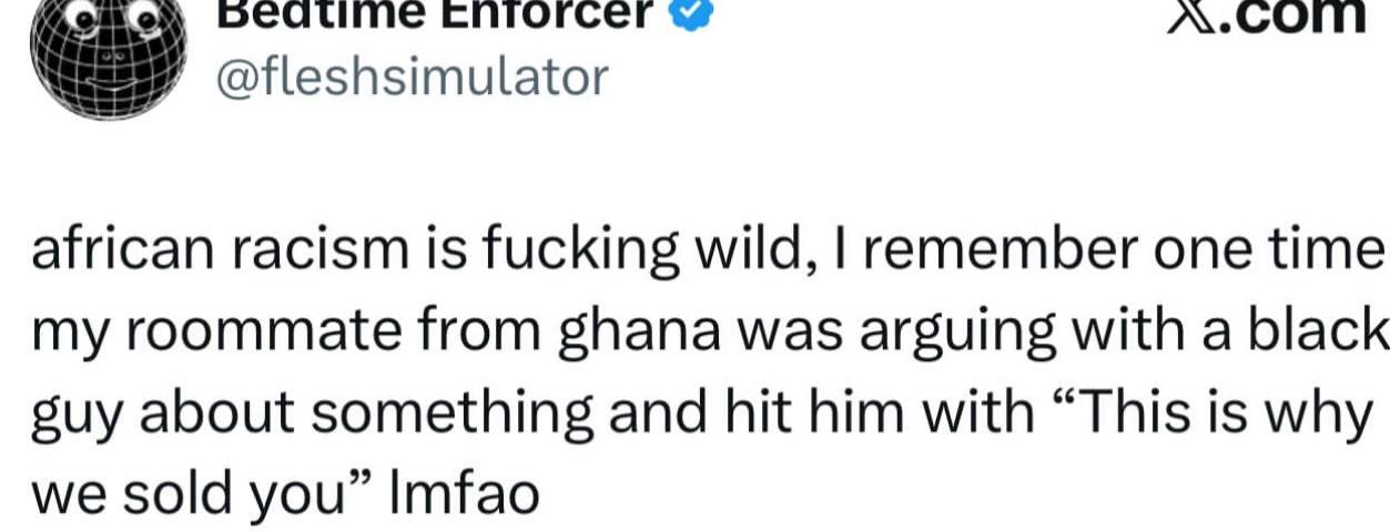 спгогсег @fleshsimulator african racism is fucking wild, remember one time my roommate from ghana was arguing with a black suy about something and hit him with “This is why we sold you” Imfao