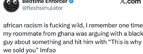 спгогсег @fleshsimulator african racism is fucking wild, remember one time my roommate from ghana was arguing with a black suy about something and hit him with “This is why we sold you” Imfao