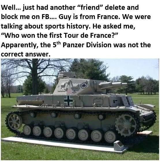 Well... just had another “friend” delete and block me on Guy is from France. We were talking about sports history. He asked me, “Who won the first Tour France?” Apparently, the Panzer Division was not