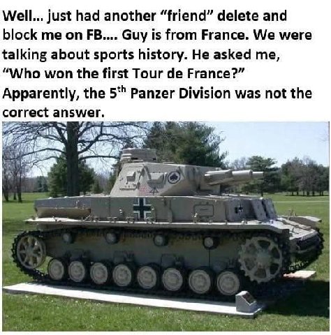 Well... just had another “friend” delete and block me on Guy is from France. We were talking about sports history. He asked me, “Who won the first Tour France?” Apparently, the Panzer Division was not