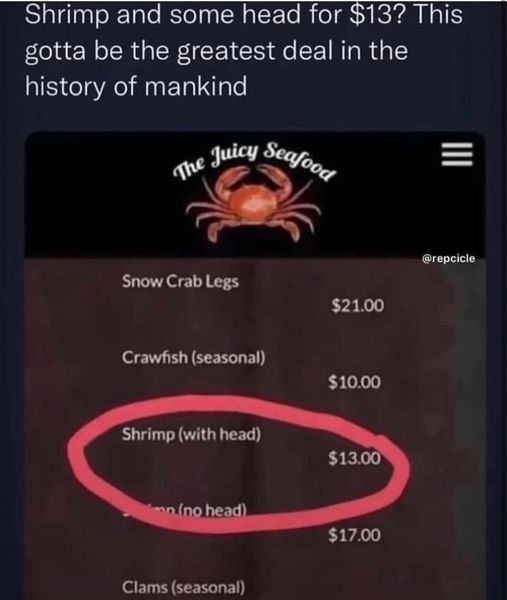 Shrimp and some head for $13? This gotta be the greatest deal in the history of mankind uicy @repcicle Snow Crab Legs $21.00 Crawfish (seasonal) $10.00 Shrimp (with head) $13.00 $17.00 Clams (seasonal