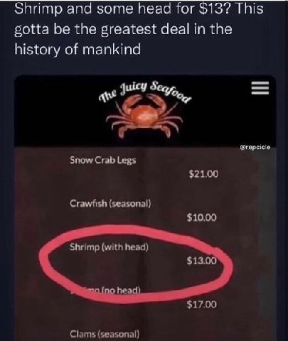 Shrimp and some head for $13? This gotta be the greatest deal in the history of mankind uicy @repcicle Snow Crab Legs $21.00 Crawfish (seasonal) $10.00 Shrimp (with head) $13.00 $17.00 Clams (seasonal