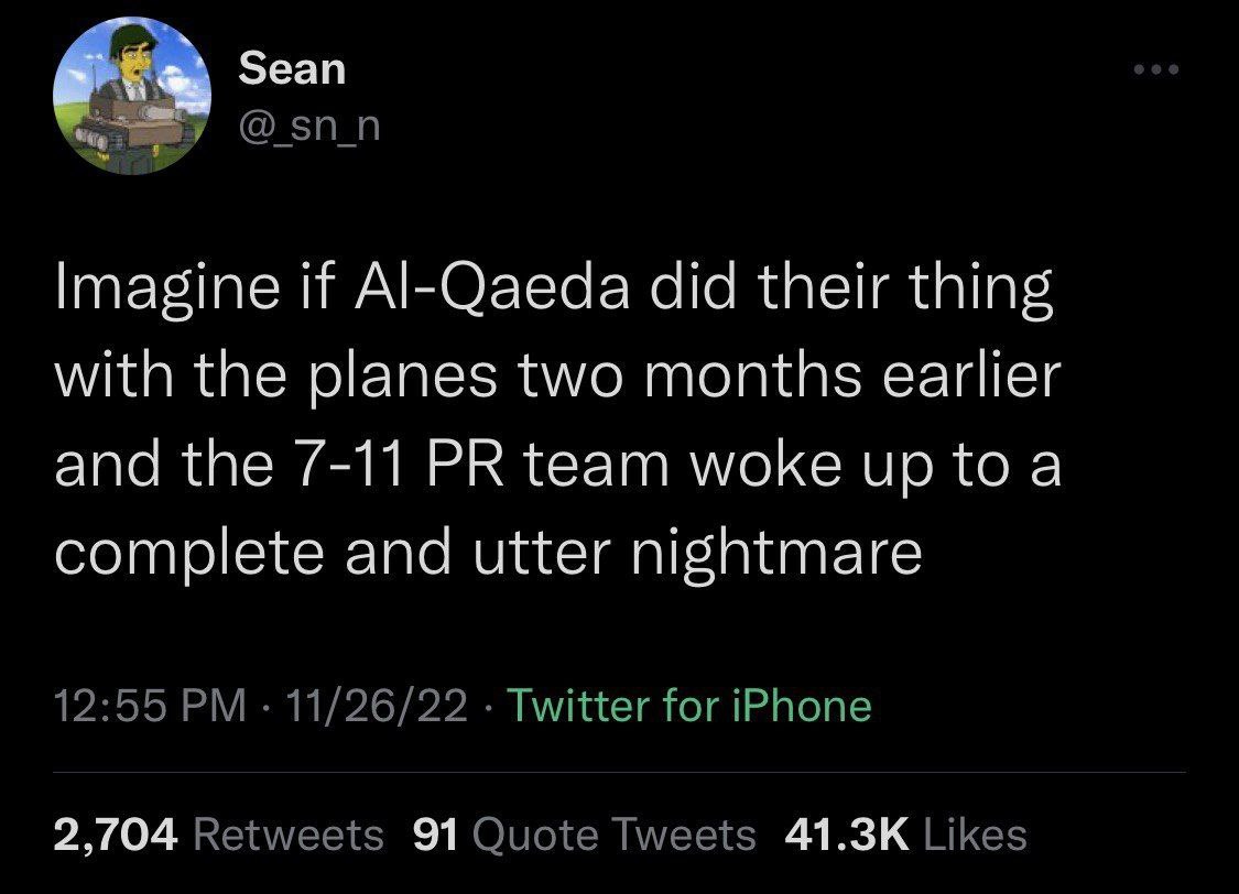 Зеап Imagine if Al-Qaeda did their thing with the planes two months earlier and the 7-11 team woke up to a complete and utter nightmare 12:55 11/26/22 Twitter for iPhone 2,/04 Retweets 91 Quote Tweets