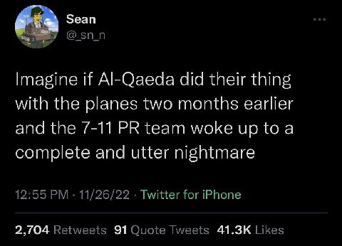 Зеап Imagine if Al-Qaeda did their thing with the planes two months earlier and the 7-11 team woke up to a complete and utter nightmare 12:55 11/26/22 Twitter for iPhone 2,/04 Retweets 91 Quote Tweets
