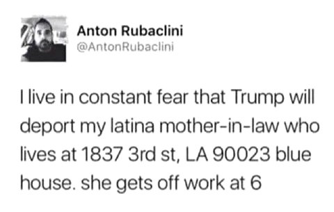 Anton Rubaclini @AntonRubaciini live in constant fear that Trump will deport my latina mother-in-law who lives at 1837 90023 blue house. she gets off work at 6