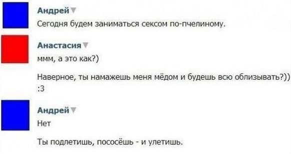 Андрей Сегодня будем заниматься сексом по-пчелиному. Анастасия MMM, а это как?) Наверное, ты намажешь меня мёдом и будешь всю облизывать?)) 3 Андрей Нет Ты подлетишь, пососёшь и улетишь.