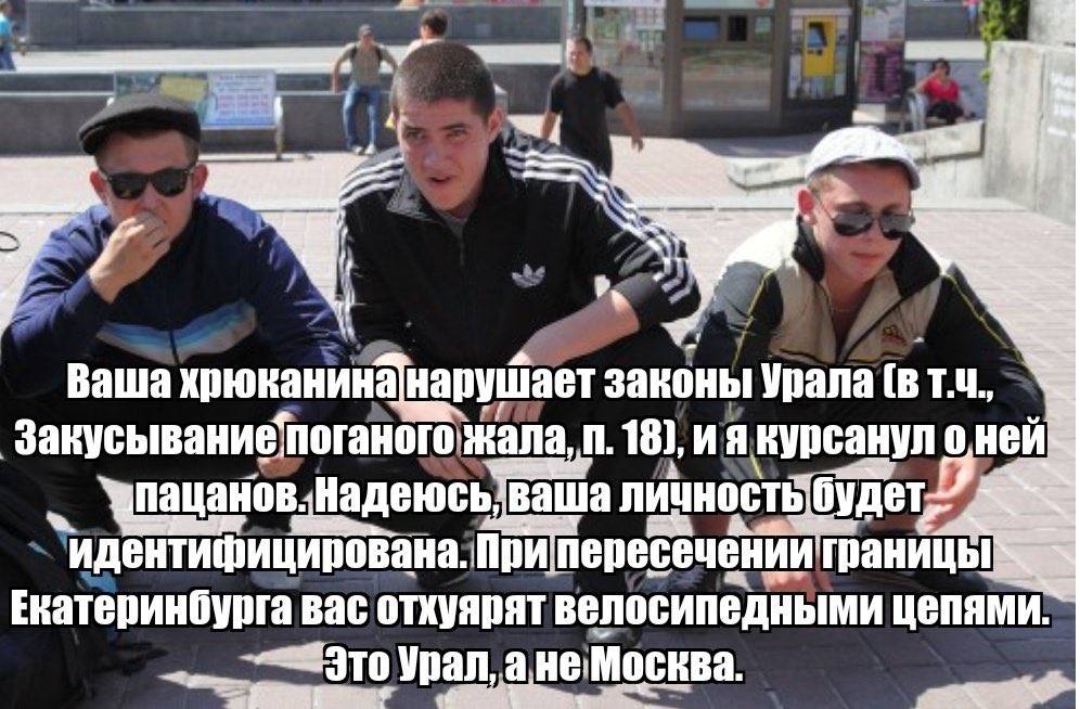 Ваша хрюканина нарушает законы Урала [в поганого жала 18), вурсану аша пересечениит границе Екатеринбурга вас отхуярят велосипедными цепями. Урал, Москва.