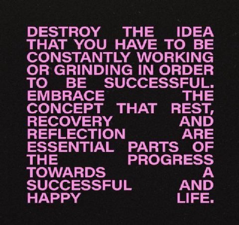 DESTROY THE IDEA THAT YOU HAVE TO BE CONSTANTLY WORKING OR GRINDING IN ORDER TO BE SUCCESSFUL. EMBRACE THE CONCEPT THAT REST, RECOVERY AND REFLECTION ARE ESSENTIAL PARTS OF THE PROGRESS TOWARDS А SUCC