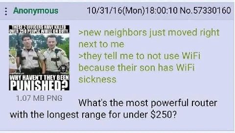 Anonymous 10/31/16(Моп)18:00:10 №.57330160 НЕ HAVE KILLED neighbors just moved right tome >they tell me to not use WiFi у} because their son has WiFi WHY HAVEN'T THEY PUNISHED: the most powerful route