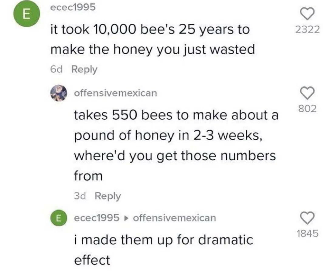 есес1995 it took 10,000 bee's 25 years to 2322 make the honey you just wasted Reply offensivemexican 802 takes 550 bees to make абощ а pound of honey in 2-3 weeks, where'd you get those numbers from з