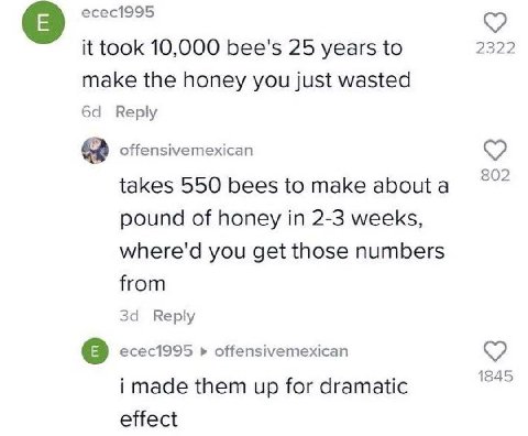 есес1995 it took 10,000 bee's 25 years to 2322 make the honey you just wasted Reply offensivemexican 802 takes 550 bees to make абощ а pound of honey in 2-3 weeks, where'd you get those numbers from з