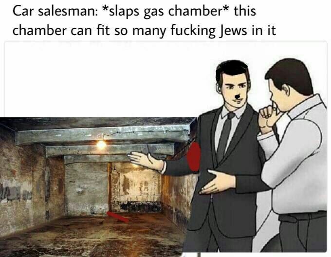 Car salesman: *slaps gas this chamber can fit so many fucking Jews in it