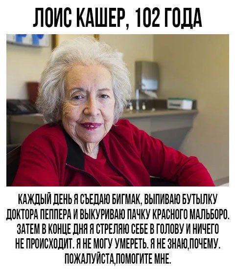 ЛОИС КАШЕР, 102 ГОДА 1 КАЖДЫЙ ДЕНЬ Я СЪЕДАЮ БИГМАК, ВЫПИВАЮ БУТЫЛКУ ДОКТОРА ПЕППЕРА И ВЫКУРИВАЮ ПАЧКУ КРАСНОГО МАЛЬБОРО ЗАТЕМ В КОНЦЕ ДНЯ Я СТРЕЛЯЮ СЕБЕ В ГОЛОВУ И НИЧЕГО Я НЕМОГУ УМЕРЕТЬ. Я HE ПОЖАЛУ