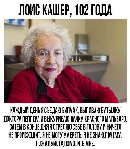 ЛОИС КАШЕР, 102 ГОДА 1 КАЖДЫЙ ДЕНЬ Я СЪЕДАЮ БИГМАК, ВЫПИВАЮ БУТЫЛКУ ДОКТОРА ПЕППЕРА И ВЫКУРИВАЮ ПАЧКУ КРАСНОГО МАЛЬБОРО ЗАТЕМ В КОНЦЕ ДНЯ Я СТРЕЛЯЮ СЕБЕ В ГОЛОВУ И НИЧЕГО Я НЕМОГУ УМЕРЕТЬ. Я HE ПОЖАЛУ