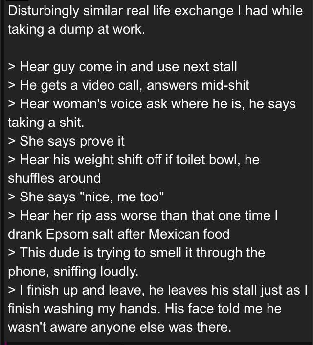 Disturbingly similar real life exchange had while taking a dump at work. Hear guy come in and use next stall He gets a video call, answers mid-shit Hear woman's voice ask where he is, he says taking a