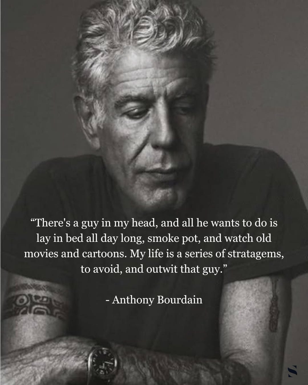 “There's a guy in my head, and all he wants to is lay in bed all day long, smoke pot, and watch old movies and cartoons. My life is a series of stratagems, to avoid, and outwit that guy.” Anthony Bour