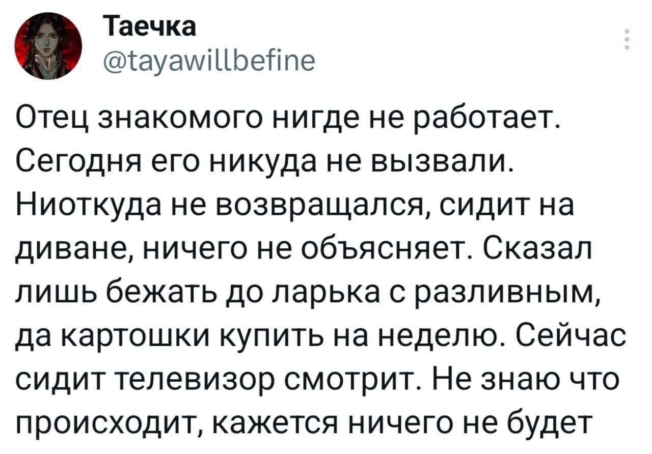 о Таечка @tayawillbefine Отец знакомого нигде не работает. Сегодня его никуда не вызвали. Ниоткуда не возвращался, сидит на диване, ничего не объясняет. Сказал лишь бежать до ларька с разливным, да ка