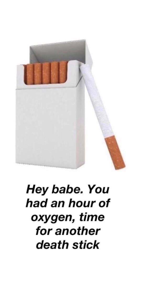 Hey babe. You had an hour of oxygen, time for another death stick