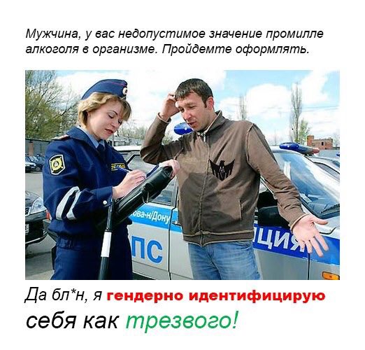 Мужчина, у вас недопустимое значение промилле алкоголя в организме. Пройдемте оформлять к 4 a Bic) Да бл*н, я гендерно идентифицирую себя как трезвого!
