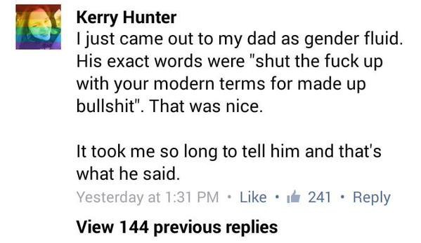 Kerry Hunter Came out to my dad as gender fluid. His exact words were "shut the fuck up with your modern terms for made up bullshit". That was nice. It took me so long to tell him and that's what he s