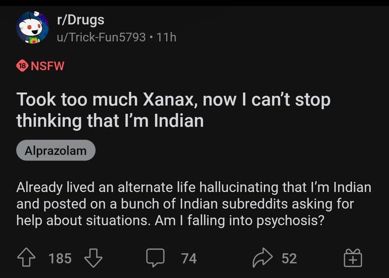 r/Drugs Took too much Xanax, now can't stop thinking that Indian Already lived an alternate life hallucinating that Indian and posted on a bunch of Indian subreddits asking for help about situations. 