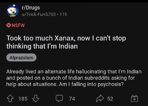r/Drugs Took too much Xanax, now can't stop thinking that Indian Already lived an alternate life hallucinating that Indian and posted on a bunch of Indian subreddits asking for help about situations. 
