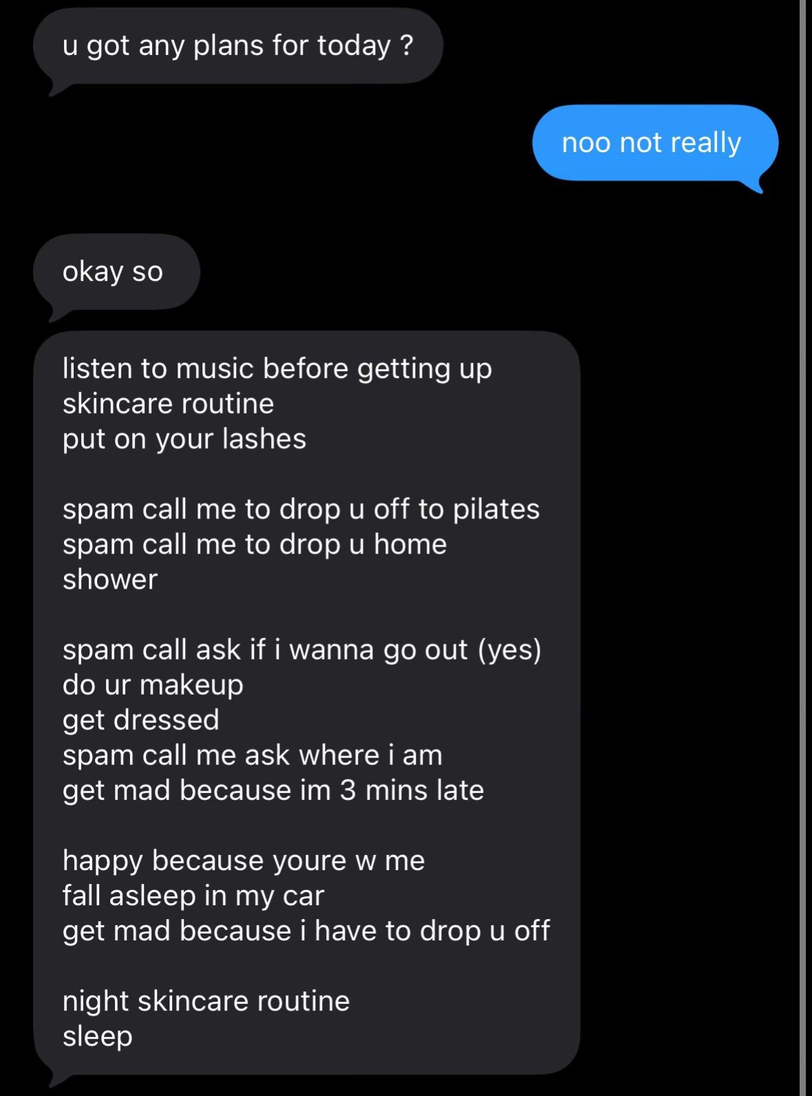 got any plans for today noo not really okay so listen to music before getting up skincare routine put on your lashes spam call me to drop off to pilates spam call me to drop home shower spam call ask 
