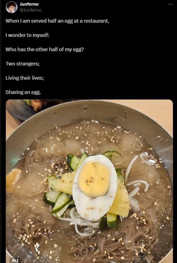 Junferno @Junferno When served half an egg at a restaurant, wonder to myself: Who has the other half of my egg? Two strangers; Living their lives; Sharing an egg. У 4 3