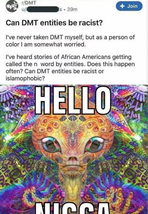 t/DMT Can DMT entities be racist? never taken DMT myself, but as a person of color somewhat worried. I've heard stories of African Americans getting called the word entities. Does this happen often? C
