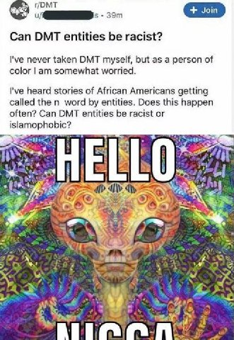 t/DMT Can DMT entities be racist? never taken DMT myself, but as a person of color somewhat worried. I've heard stories of African Americans getting called the word entities. Does this happen often? C