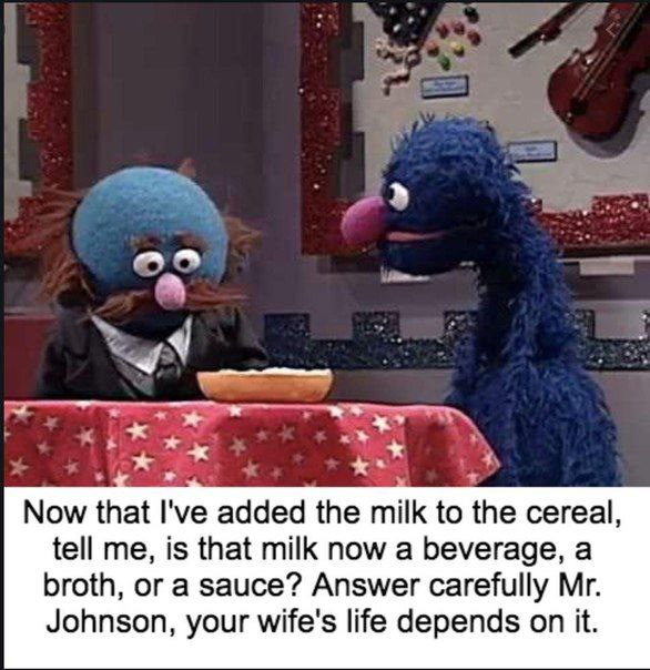 и Now that I've added the milk to the cereal, tell me, is that milk now a beverage, a broth, or a sauce? Answer carefully Johnson, your wife's life depends on it.