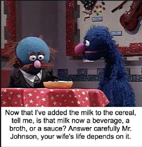 и Now that I've added the milk to the cereal, tell me, is that milk now a beverage, a broth, or a sauce? Answer carefully Johnson, your wife's life depends on it.