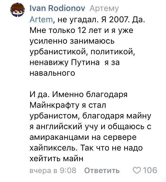 Ivan Rodionov Артему Artem, не угадал. Я 2007. Да Мне только 12 лет уже усиленно занимаюсь урбанистикой, политикой, ненавижу Путина я за навального И да. Именно благодаря Майнкрафту я стал урбанистом,
