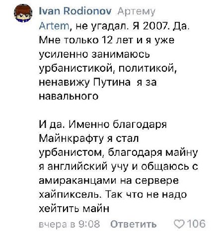 Ivan Rodionov Артему Artem, не угадал. Я 2007. Да Мне только 12 лет уже усиленно занимаюсь урбанистикой, политикой, ненавижу Путина я за навального И да. Именно благодаря Майнкрафту я стал урбанистом,