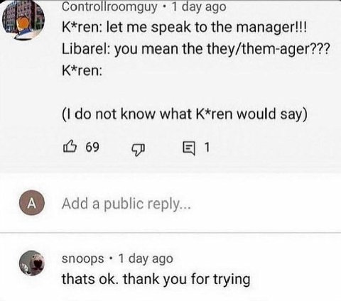 Controllroomguy 1 day ago К*геп: let me speak to the manager!!! Libarel: you mean the they/them-ager??? K*ren: not know what K*ren would say) 69 1 Adda public reply... snoops 1 day ago thats thank you