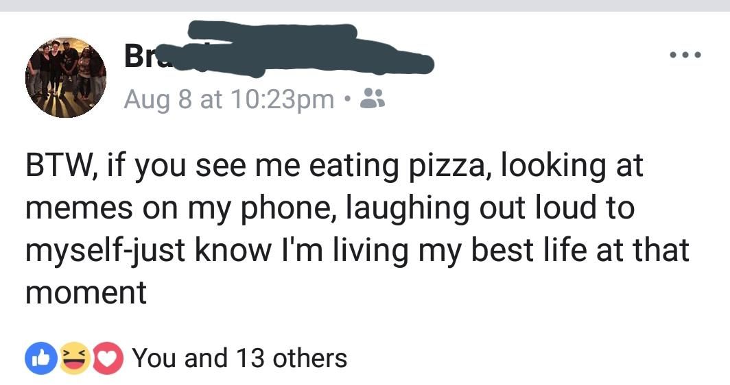 Aug 8 at 2% BTW, if you see me eating pizza, looking at memes on my phone, laughing out loud to myself-just know living my best life at that moment You and 13 others
