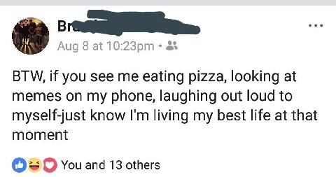 Aug 8 at 2% BTW, if you see me eating pizza, looking at memes on my phone, laughing out loud to myself-just know living my best life at that moment You and 13 others
