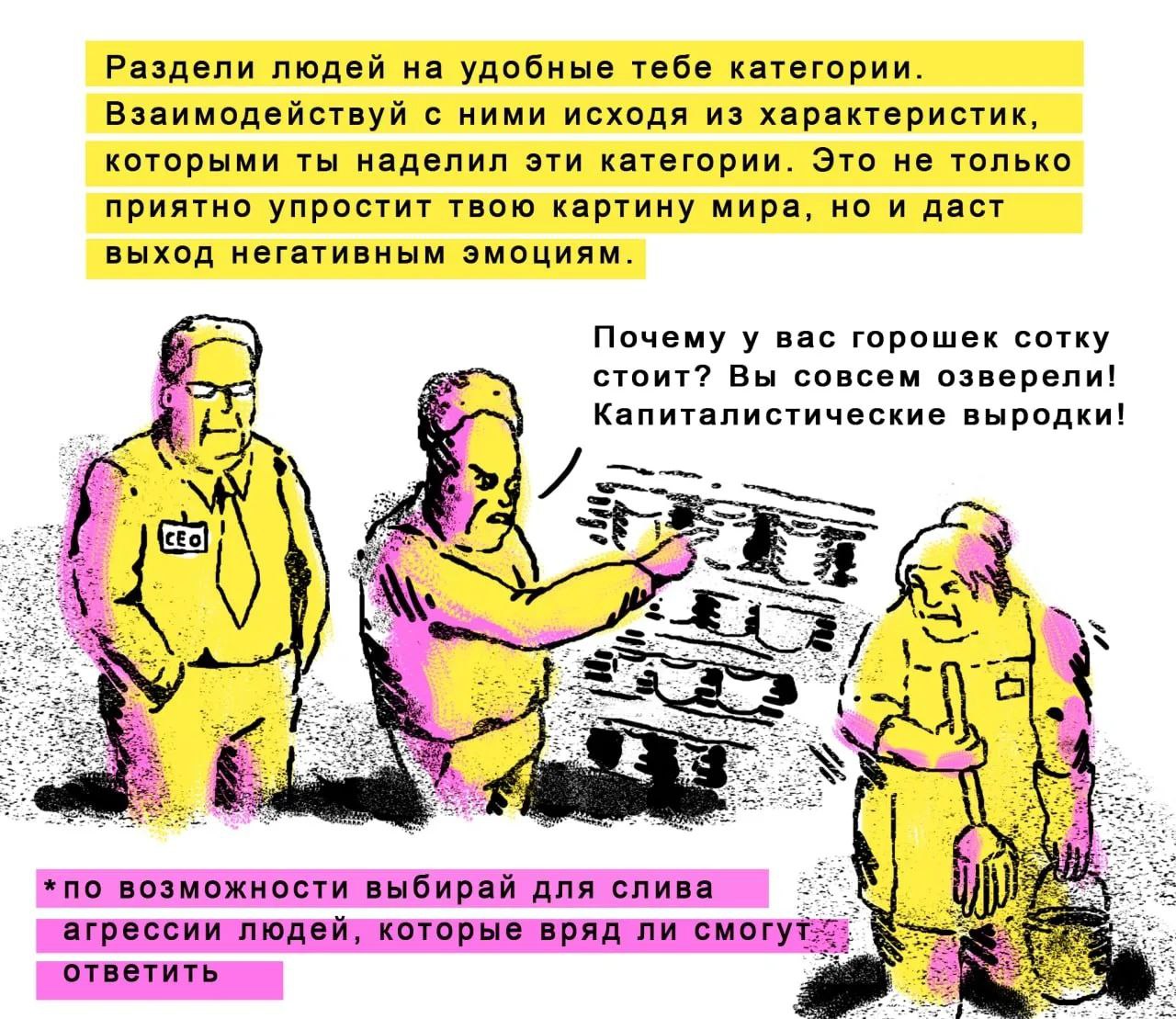 Раздели людей на удобные тебе категории. Взаимодействуй с ними исходя из характеристик, которыми ты наделил эти категории. Это не только приятно упростит твою картину мира, но и даст выход негативным 