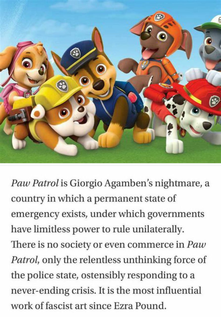 Paw Patrol is Giorgio Agamben’s nightmare, a country in which a permanent state of emergency exists, under which governments have limitless power to rule unilaterally. There is no society or even comm