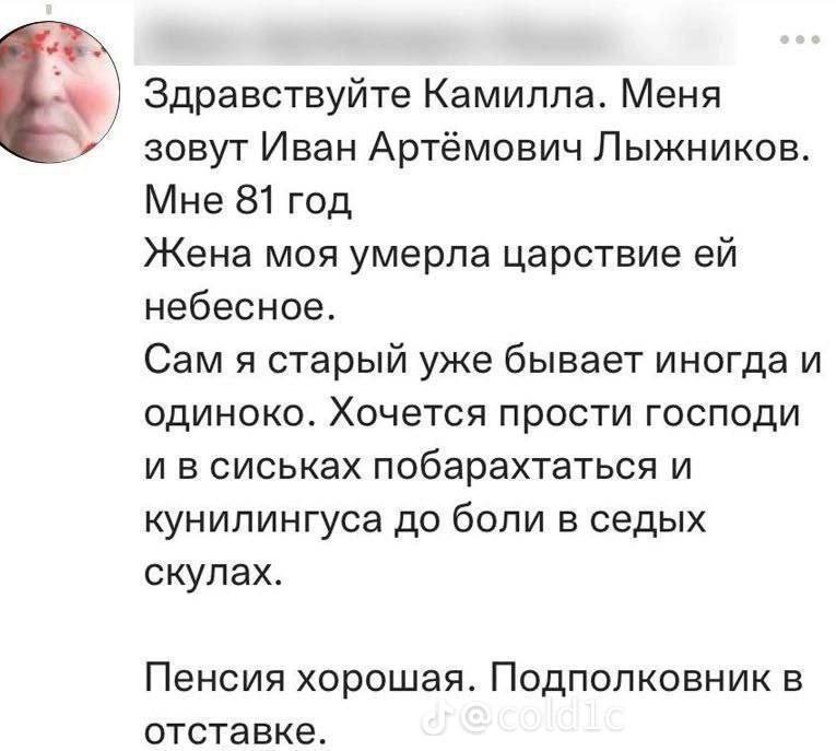 is Здравствуйте Камилла. Меня зовут Иван Артёмович Лыжников. Мне 81 год Жена моя умерла царствие небесное. Сам я старый уже бывает иногда и одиноко. Хочется прости господи и в сиськах побарахтаться и 
