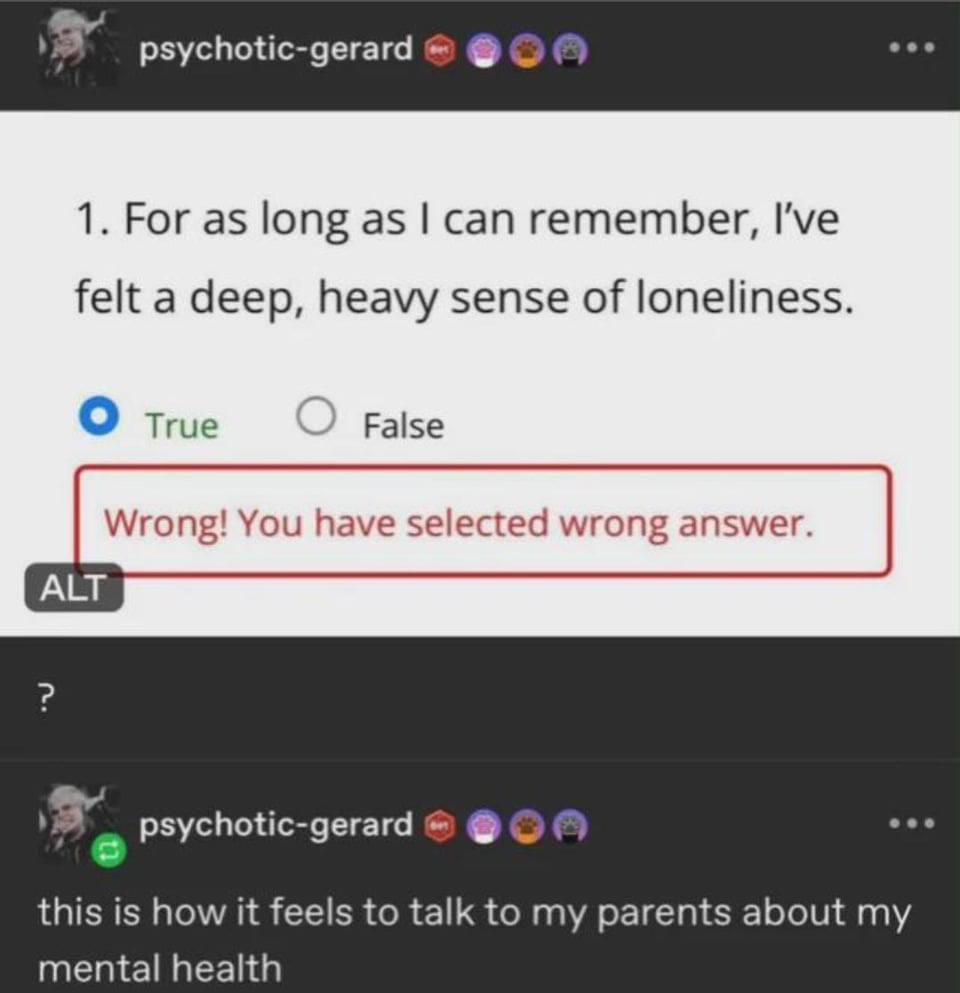 psychotic-gerard 1. For as long as can remember, I've felt a deep, heavy sense of loneliness. о Тгие False ALT psychotic-gerard this is how it feels to talk to my parents about mental health