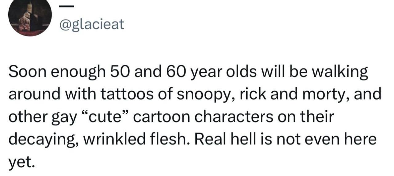 @glacieat Soon enough 50 and 60 year olds will be walking around with tattoos of snoopy, rick and morty, and other gay “cute” cartoon characters on their decaying, wrinkled flesh. Real hell is not eve
