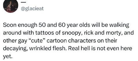 @glacieat Soon enough 50 and 60 year olds will be walking around with tattoos of snoopy, rick and morty, and other gay “cute” cartoon characters on their decaying, wrinkled flesh. Real hell is not eve