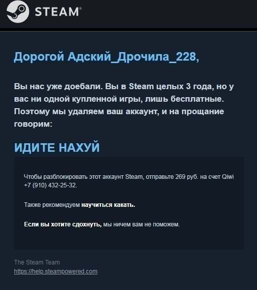 steam Дорогой Адский_Дрочила_228, Вы нас уже доебали. Вы в Steam целых 3 года, ноу вас ни одной купленной игры, лишь бесплатные. Поэтому мы удаляем ваш аккаунт, и на прощание говорим: ИДИТЕ НАХУЙ Чтоб