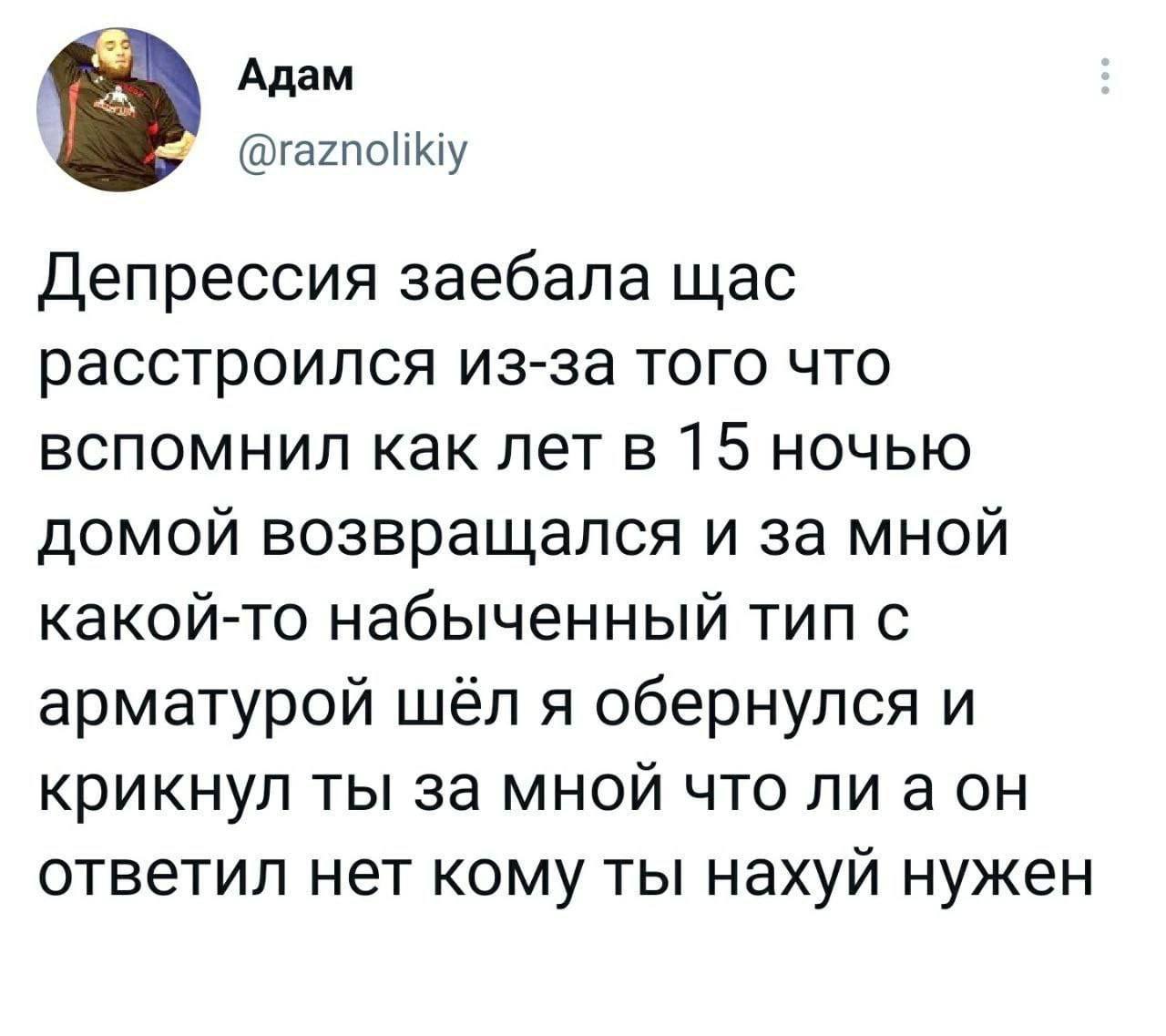 Адам Депрессия заебала щас расстроился из-за того что вспомнил как лет в 15 ночью домой возвращался и за мной какой-то набыченный тип с арматурой шёл я обернулся и крикнул ты за мной что лиаон ответил