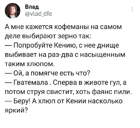 Влад @vlad_dfe О А мне кажется кофеманы на самом деле выбирают зерно так: Попробуйте Кению, с нее днище выбивает на раз-два с насыщенным таким хлюпом. а помягче есть что? Гватемала Сперва в животе гул