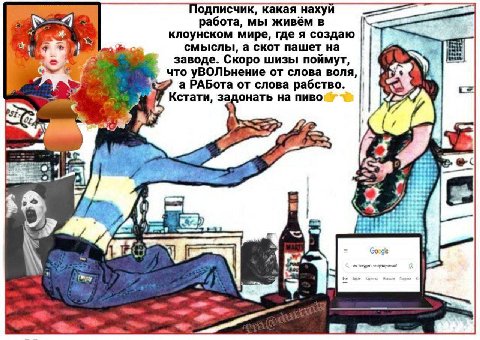 a Подписчик, какая нахуй работа, мы живём в клоунском мире, где я создаю смыслы, а скот пашет на заводе. Скоро шизы поймут, что уВОЛЬнение от слова воля, а РАБота от слова рабство. онать на пиво Кстат